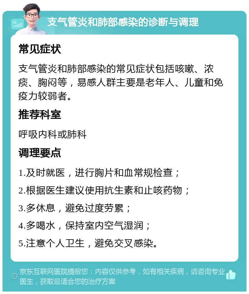 支气管炎和肺部感染的诊断与调理 常见症状 支气管炎和肺部感染的常见症状包括咳嗽、浓痰、胸闷等，易感人群主要是老年人、儿童和免疫力较弱者。 推荐科室 呼吸内科或肺科 调理要点 1.及时就医，进行胸片和血常规检查； 2.根据医生建议使用抗生素和止咳药物； 3.多休息，避免过度劳累； 4.多喝水，保持室内空气湿润； 5.注意个人卫生，避免交叉感染。