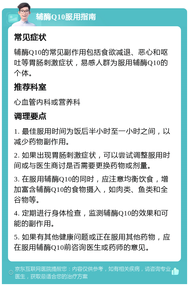 辅酶Q10服用指南 常见症状 辅酶Q10的常见副作用包括食欲减退、恶心和呕吐等胃肠刺激症状，易感人群为服用辅酶Q10的个体。 推荐科室 心血管内科或营养科 调理要点 1. 最佳服用时间为饭后半小时至一小时之间，以减少药物副作用。 2. 如果出现胃肠刺激症状，可以尝试调整服用时间或与医生商讨是否需要更换药物或剂量。 3. 在服用辅酶Q10的同时，应注意均衡饮食，增加富含辅酶Q10的食物摄入，如肉类、鱼类和全谷物等。 4. 定期进行身体检查，监测辅酶Q10的效果和可能的副作用。 5. 如果有其他健康问题或正在服用其他药物，应在服用辅酶Q10前咨询医生或药师的意见。