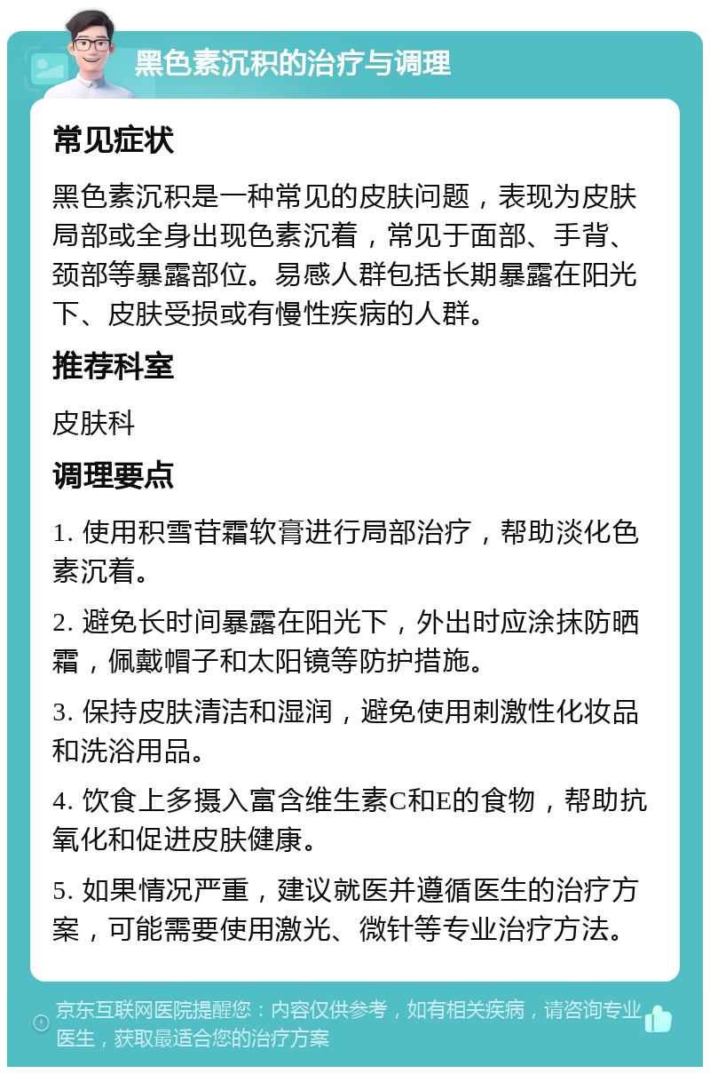 黑色素沉积的治疗与调理 常见症状 黑色素沉积是一种常见的皮肤问题，表现为皮肤局部或全身出现色素沉着，常见于面部、手背、颈部等暴露部位。易感人群包括长期暴露在阳光下、皮肤受损或有慢性疾病的人群。 推荐科室 皮肤科 调理要点 1. 使用积雪苷霜软膏进行局部治疗，帮助淡化色素沉着。 2. 避免长时间暴露在阳光下，外出时应涂抹防晒霜，佩戴帽子和太阳镜等防护措施。 3. 保持皮肤清洁和湿润，避免使用刺激性化妆品和洗浴用品。 4. 饮食上多摄入富含维生素C和E的食物，帮助抗氧化和促进皮肤健康。 5. 如果情况严重，建议就医并遵循医生的治疗方案，可能需要使用激光、微针等专业治疗方法。