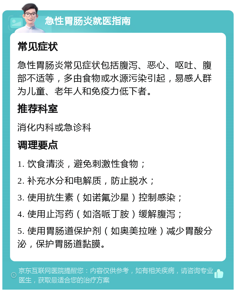 急性胃肠炎就医指南 常见症状 急性胃肠炎常见症状包括腹泻、恶心、呕吐、腹部不适等，多由食物或水源污染引起，易感人群为儿童、老年人和免疫力低下者。 推荐科室 消化内科或急诊科 调理要点 1. 饮食清淡，避免刺激性食物； 2. 补充水分和电解质，防止脱水； 3. 使用抗生素（如诺氟沙星）控制感染； 4. 使用止泻药（如洛哌丁胺）缓解腹泻； 5. 使用胃肠道保护剂（如奥美拉唑）减少胃酸分泌，保护胃肠道黏膜。