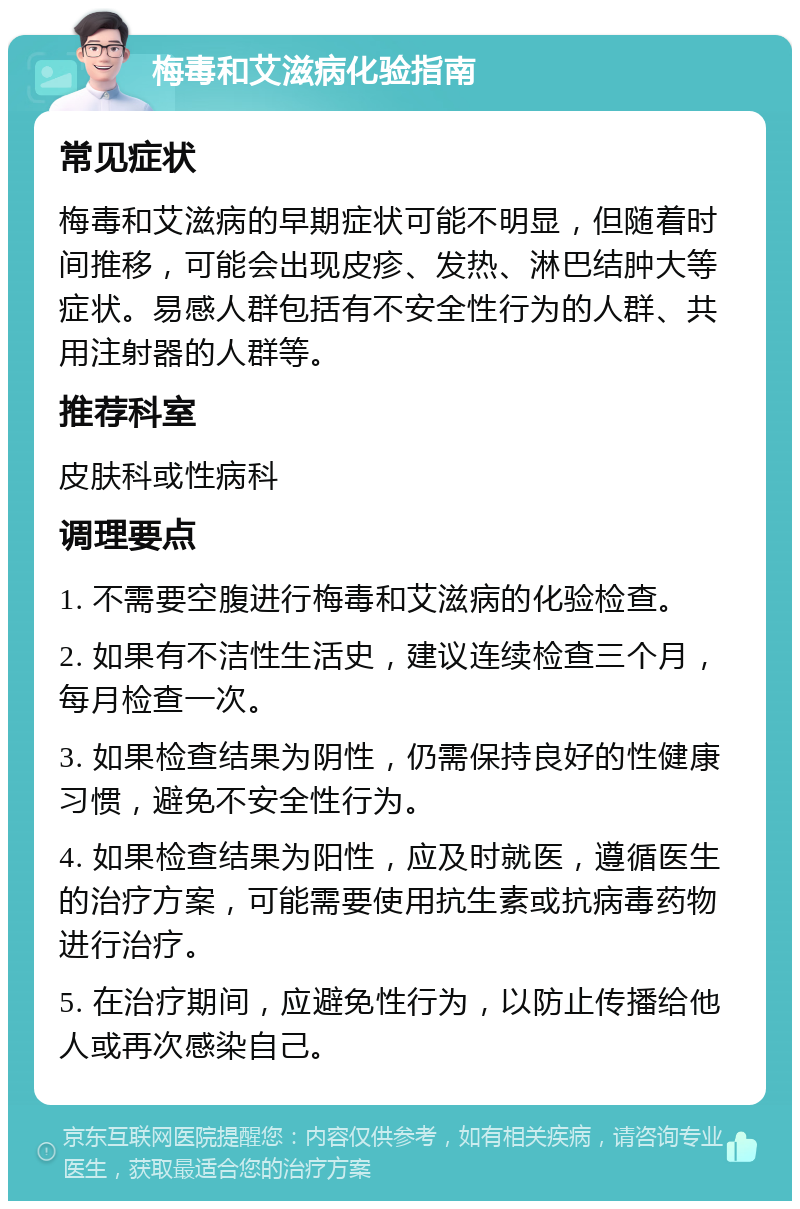 梅毒和艾滋病化验指南 常见症状 梅毒和艾滋病的早期症状可能不明显，但随着时间推移，可能会出现皮疹、发热、淋巴结肿大等症状。易感人群包括有不安全性行为的人群、共用注射器的人群等。 推荐科室 皮肤科或性病科 调理要点 1. 不需要空腹进行梅毒和艾滋病的化验检查。 2. 如果有不洁性生活史，建议连续检查三个月，每月检查一次。 3. 如果检查结果为阴性，仍需保持良好的性健康习惯，避免不安全性行为。 4. 如果检查结果为阳性，应及时就医，遵循医生的治疗方案，可能需要使用抗生素或抗病毒药物进行治疗。 5. 在治疗期间，应避免性行为，以防止传播给他人或再次感染自己。