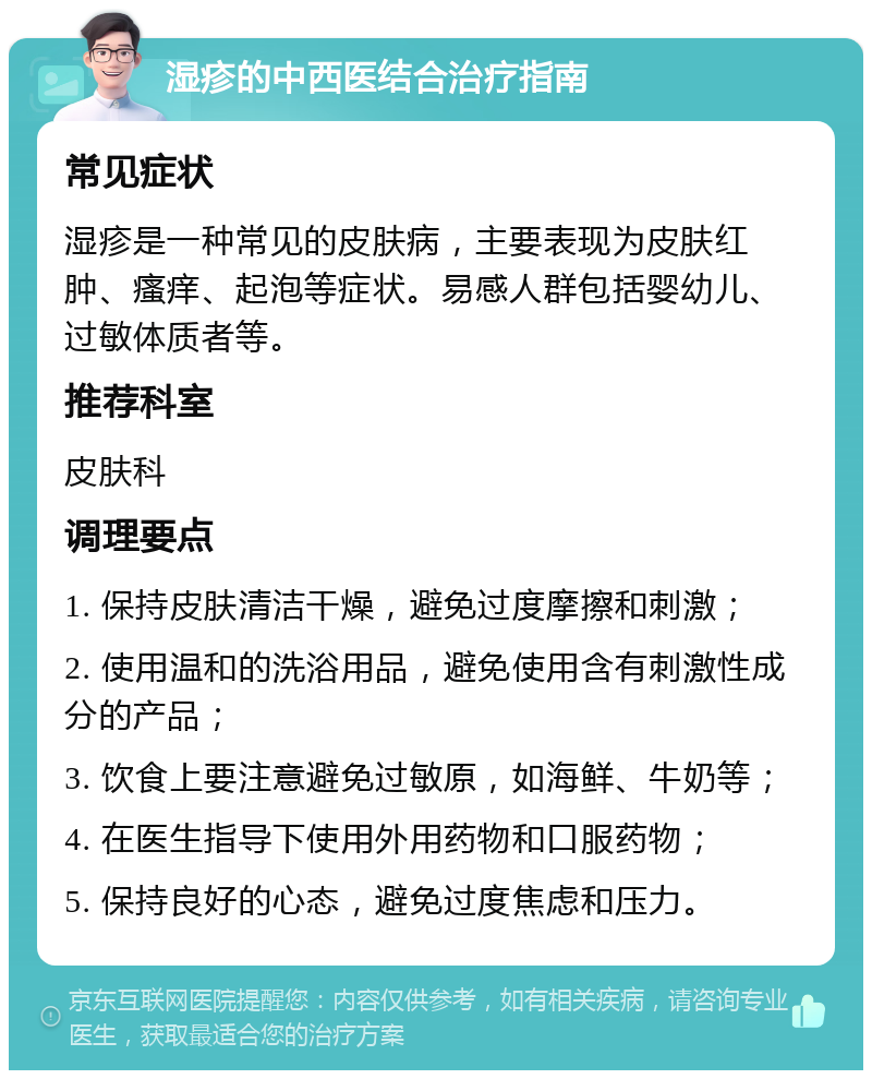 湿疹的中西医结合治疗指南 常见症状 湿疹是一种常见的皮肤病，主要表现为皮肤红肿、瘙痒、起泡等症状。易感人群包括婴幼儿、过敏体质者等。 推荐科室 皮肤科 调理要点 1. 保持皮肤清洁干燥，避免过度摩擦和刺激； 2. 使用温和的洗浴用品，避免使用含有刺激性成分的产品； 3. 饮食上要注意避免过敏原，如海鲜、牛奶等； 4. 在医生指导下使用外用药物和口服药物； 5. 保持良好的心态，避免过度焦虑和压力。