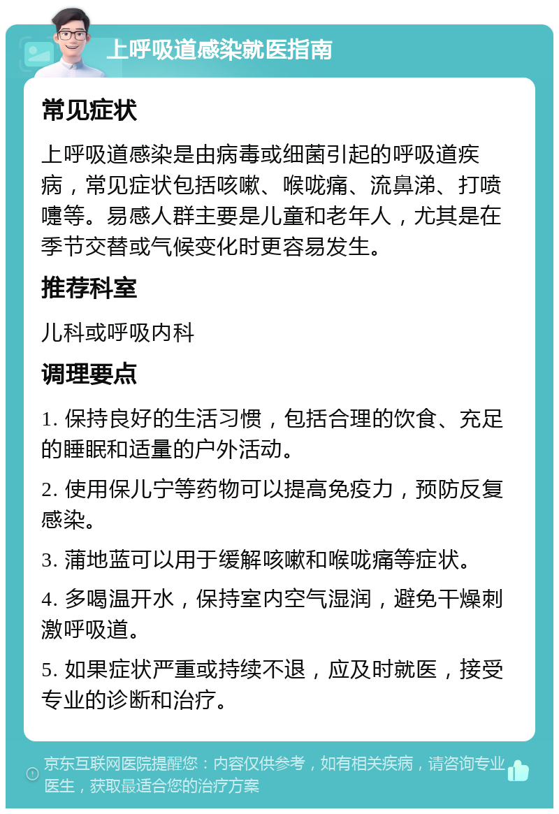 上呼吸道感染就医指南 常见症状 上呼吸道感染是由病毒或细菌引起的呼吸道疾病，常见症状包括咳嗽、喉咙痛、流鼻涕、打喷嚏等。易感人群主要是儿童和老年人，尤其是在季节交替或气候变化时更容易发生。 推荐科室 儿科或呼吸内科 调理要点 1. 保持良好的生活习惯，包括合理的饮食、充足的睡眠和适量的户外活动。 2. 使用保儿宁等药物可以提高免疫力，预防反复感染。 3. 蒲地蓝可以用于缓解咳嗽和喉咙痛等症状。 4. 多喝温开水，保持室内空气湿润，避免干燥刺激呼吸道。 5. 如果症状严重或持续不退，应及时就医，接受专业的诊断和治疗。