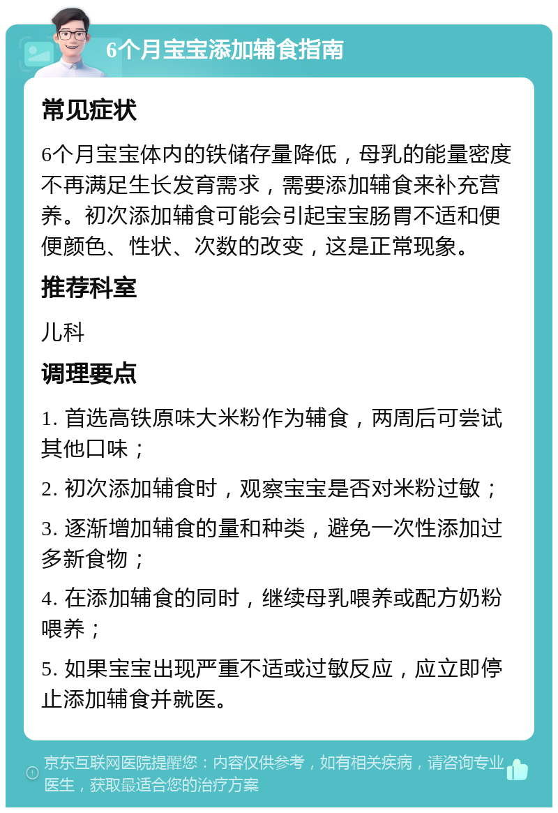 6个月宝宝添加辅食指南 常见症状 6个月宝宝体内的铁储存量降低，母乳的能量密度不再满足生长发育需求，需要添加辅食来补充营养。初次添加辅食可能会引起宝宝肠胃不适和便便颜色、性状、次数的改变，这是正常现象。 推荐科室 儿科 调理要点 1. 首选高铁原味大米粉作为辅食，两周后可尝试其他口味； 2. 初次添加辅食时，观察宝宝是否对米粉过敏； 3. 逐渐增加辅食的量和种类，避免一次性添加过多新食物； 4. 在添加辅食的同时，继续母乳喂养或配方奶粉喂养； 5. 如果宝宝出现严重不适或过敏反应，应立即停止添加辅食并就医。