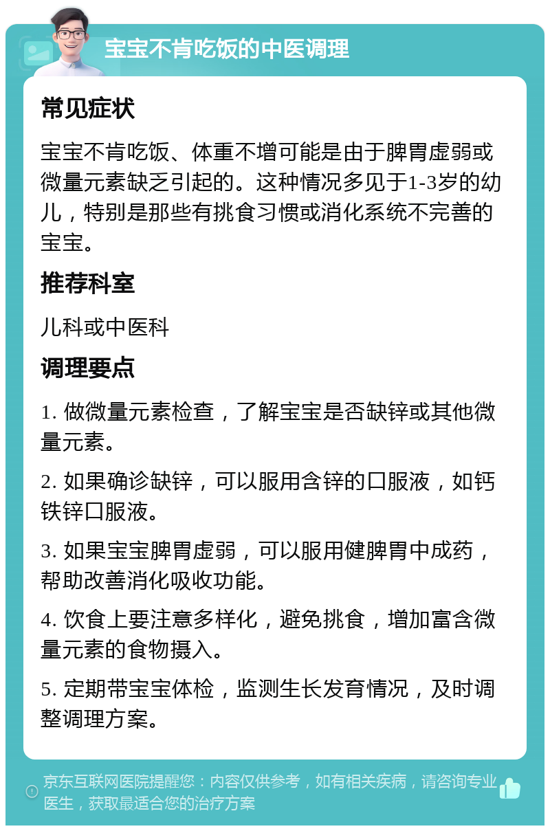 宝宝不肯吃饭的中医调理 常见症状 宝宝不肯吃饭、体重不增可能是由于脾胃虚弱或微量元素缺乏引起的。这种情况多见于1-3岁的幼儿，特别是那些有挑食习惯或消化系统不完善的宝宝。 推荐科室 儿科或中医科 调理要点 1. 做微量元素检查，了解宝宝是否缺锌或其他微量元素。 2. 如果确诊缺锌，可以服用含锌的口服液，如钙铁锌口服液。 3. 如果宝宝脾胃虚弱，可以服用健脾胃中成药，帮助改善消化吸收功能。 4. 饮食上要注意多样化，避免挑食，增加富含微量元素的食物摄入。 5. 定期带宝宝体检，监测生长发育情况，及时调整调理方案。