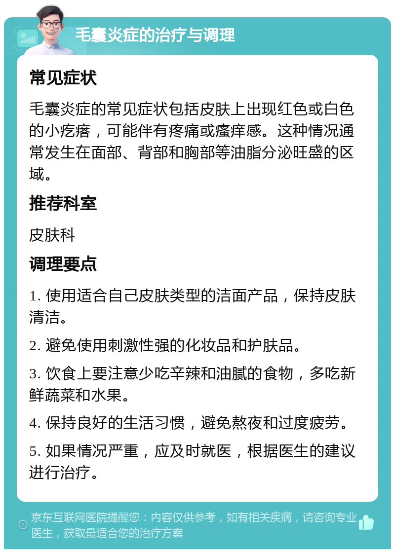 毛囊炎症的治疗与调理 常见症状 毛囊炎症的常见症状包括皮肤上出现红色或白色的小疙瘩，可能伴有疼痛或瘙痒感。这种情况通常发生在面部、背部和胸部等油脂分泌旺盛的区域。 推荐科室 皮肤科 调理要点 1. 使用适合自己皮肤类型的洁面产品，保持皮肤清洁。 2. 避免使用刺激性强的化妆品和护肤品。 3. 饮食上要注意少吃辛辣和油腻的食物，多吃新鲜蔬菜和水果。 4. 保持良好的生活习惯，避免熬夜和过度疲劳。 5. 如果情况严重，应及时就医，根据医生的建议进行治疗。