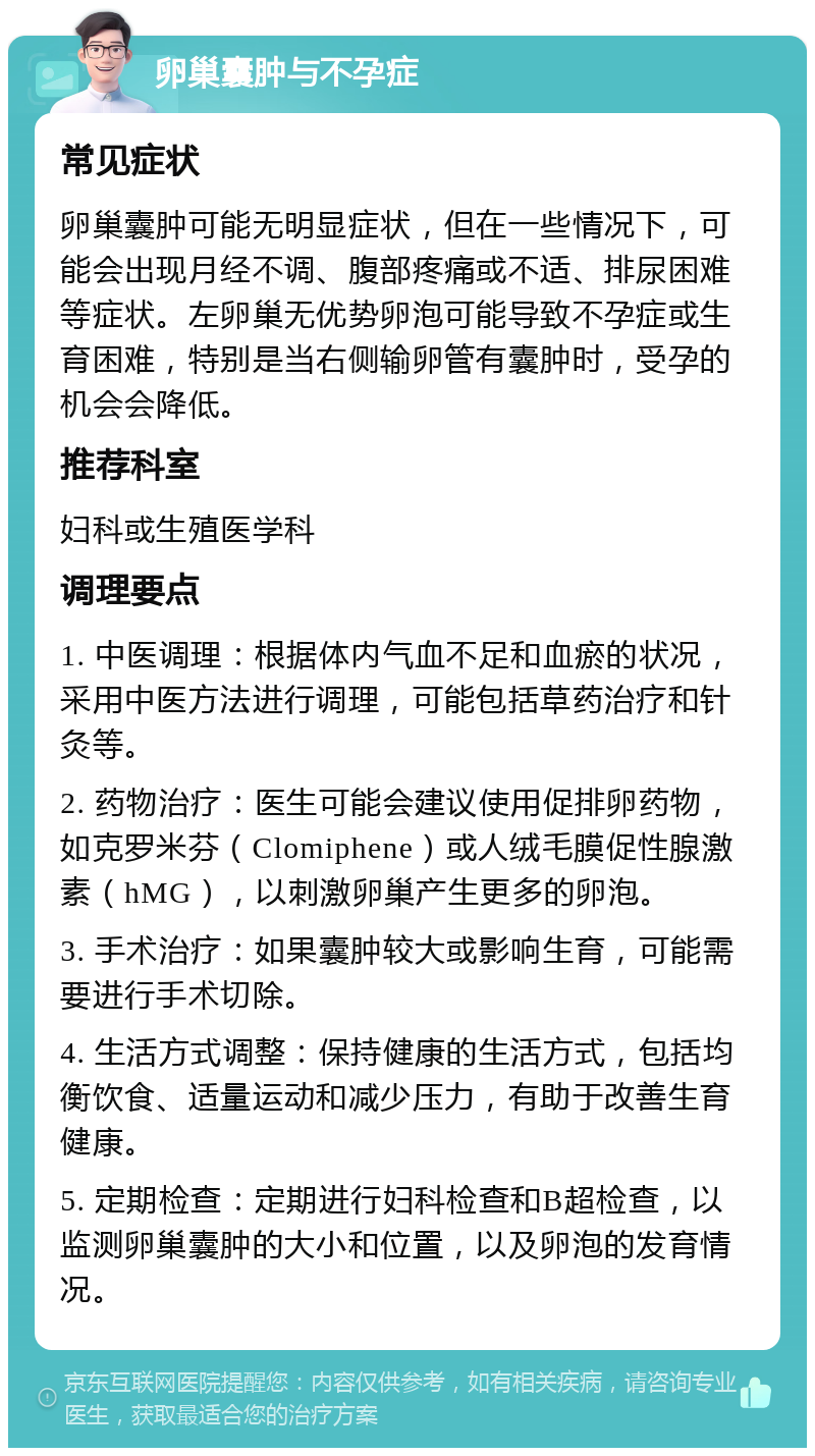 卵巢囊肿与不孕症 常见症状 卵巢囊肿可能无明显症状，但在一些情况下，可能会出现月经不调、腹部疼痛或不适、排尿困难等症状。左卵巢无优势卵泡可能导致不孕症或生育困难，特别是当右侧输卵管有囊肿时，受孕的机会会降低。 推荐科室 妇科或生殖医学科 调理要点 1. 中医调理：根据体内气血不足和血瘀的状况，采用中医方法进行调理，可能包括草药治疗和针灸等。 2. 药物治疗：医生可能会建议使用促排卵药物，如克罗米芬（Clomiphene）或人绒毛膜促性腺激素（hMG），以刺激卵巢产生更多的卵泡。 3. 手术治疗：如果囊肿较大或影响生育，可能需要进行手术切除。 4. 生活方式调整：保持健康的生活方式，包括均衡饮食、适量运动和减少压力，有助于改善生育健康。 5. 定期检查：定期进行妇科检查和B超检查，以监测卵巢囊肿的大小和位置，以及卵泡的发育情况。