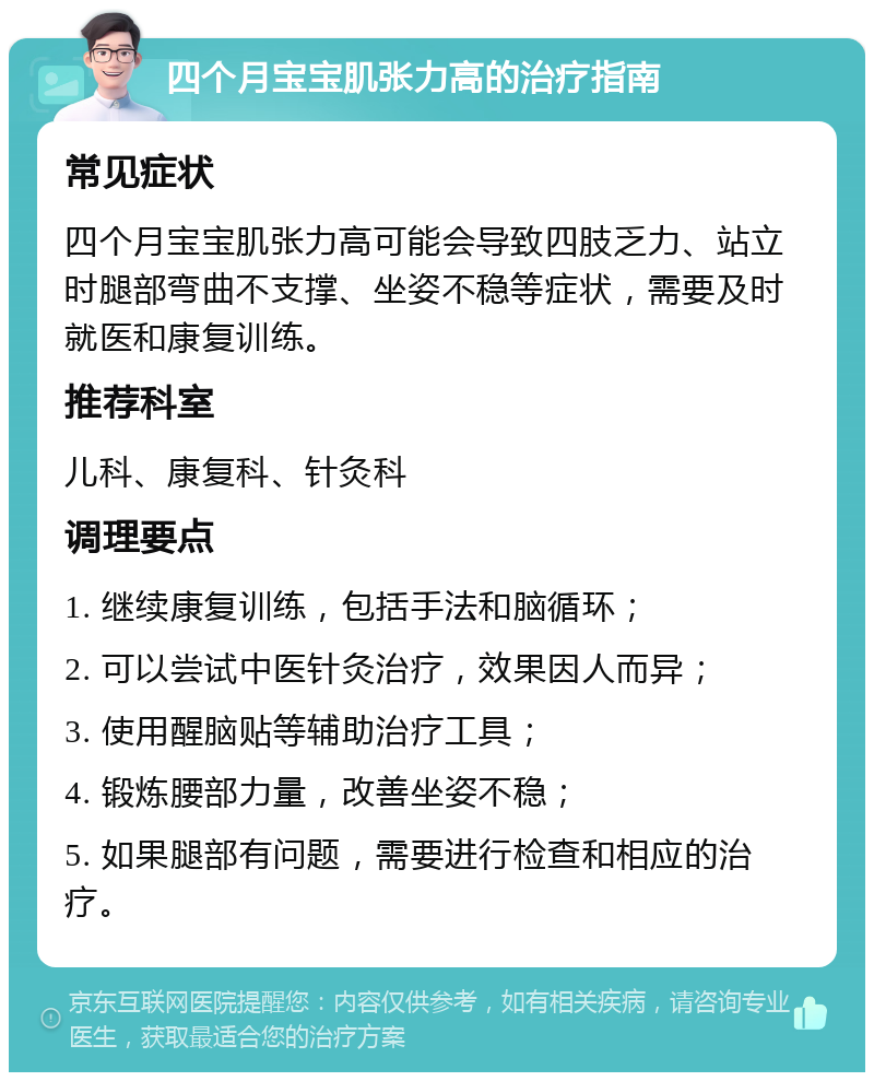 四个月宝宝肌张力高的治疗指南 常见症状 四个月宝宝肌张力高可能会导致四肢乏力、站立时腿部弯曲不支撑、坐姿不稳等症状，需要及时就医和康复训练。 推荐科室 儿科、康复科、针灸科 调理要点 1. 继续康复训练，包括手法和脑循环； 2. 可以尝试中医针灸治疗，效果因人而异； 3. 使用醒脑贴等辅助治疗工具； 4. 锻炼腰部力量，改善坐姿不稳； 5. 如果腿部有问题，需要进行检查和相应的治疗。