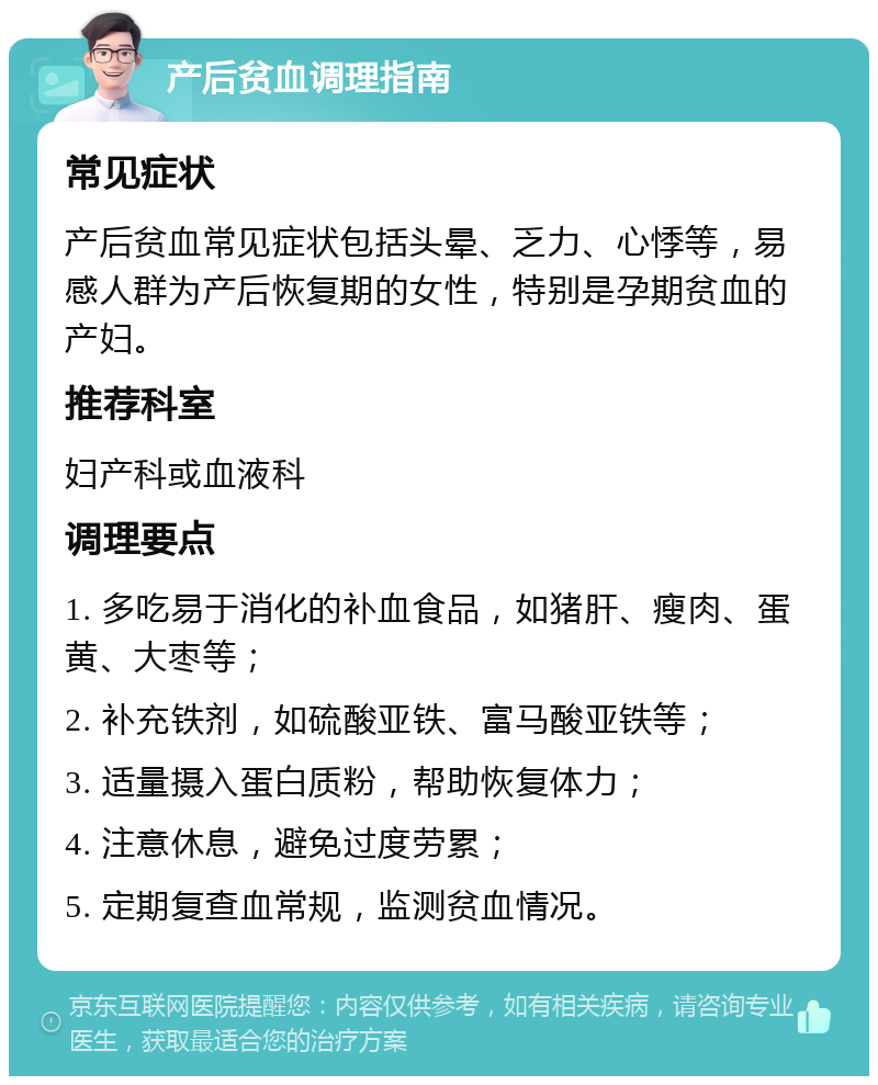 产后贫血调理指南 常见症状 产后贫血常见症状包括头晕、乏力、心悸等，易感人群为产后恢复期的女性，特别是孕期贫血的产妇。 推荐科室 妇产科或血液科 调理要点 1. 多吃易于消化的补血食品，如猪肝、瘦肉、蛋黄、大枣等； 2. 补充铁剂，如硫酸亚铁、富马酸亚铁等； 3. 适量摄入蛋白质粉，帮助恢复体力； 4. 注意休息，避免过度劳累； 5. 定期复查血常规，监测贫血情况。