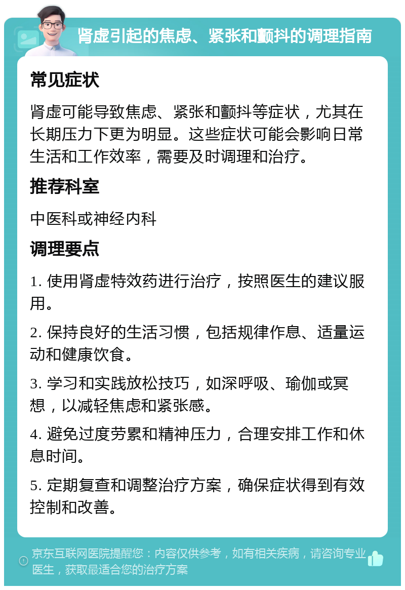 肾虚引起的焦虑、紧张和颤抖的调理指南 常见症状 肾虚可能导致焦虑、紧张和颤抖等症状，尤其在长期压力下更为明显。这些症状可能会影响日常生活和工作效率，需要及时调理和治疗。 推荐科室 中医科或神经内科 调理要点 1. 使用肾虚特效药进行治疗，按照医生的建议服用。 2. 保持良好的生活习惯，包括规律作息、适量运动和健康饮食。 3. 学习和实践放松技巧，如深呼吸、瑜伽或冥想，以减轻焦虑和紧张感。 4. 避免过度劳累和精神压力，合理安排工作和休息时间。 5. 定期复查和调整治疗方案，确保症状得到有效控制和改善。