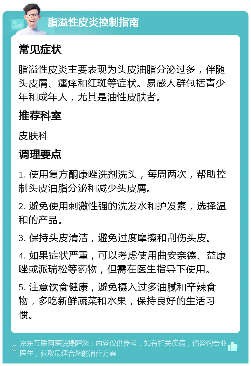 脂溢性皮炎控制指南 常见症状 脂溢性皮炎主要表现为头皮油脂分泌过多，伴随头皮屑、瘙痒和红斑等症状。易感人群包括青少年和成年人，尤其是油性皮肤者。 推荐科室 皮肤科 调理要点 1. 使用复方酮康唑洗剂洗头，每周两次，帮助控制头皮油脂分泌和减少头皮屑。 2. 避免使用刺激性强的洗发水和护发素，选择温和的产品。 3. 保持头皮清洁，避免过度摩擦和刮伤头皮。 4. 如果症状严重，可以考虑使用曲安奈德、益康唑或派瑞松等药物，但需在医生指导下使用。 5. 注意饮食健康，避免摄入过多油腻和辛辣食物，多吃新鲜蔬菜和水果，保持良好的生活习惯。