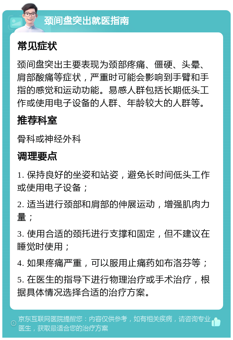 颈间盘突出就医指南 常见症状 颈间盘突出主要表现为颈部疼痛、僵硬、头晕、肩部酸痛等症状，严重时可能会影响到手臂和手指的感觉和运动功能。易感人群包括长期低头工作或使用电子设备的人群、年龄较大的人群等。 推荐科室 骨科或神经外科 调理要点 1. 保持良好的坐姿和站姿，避免长时间低头工作或使用电子设备； 2. 适当进行颈部和肩部的伸展运动，增强肌肉力量； 3. 使用合适的颈托进行支撑和固定，但不建议在睡觉时使用； 4. 如果疼痛严重，可以服用止痛药如布洛芬等； 5. 在医生的指导下进行物理治疗或手术治疗，根据具体情况选择合适的治疗方案。