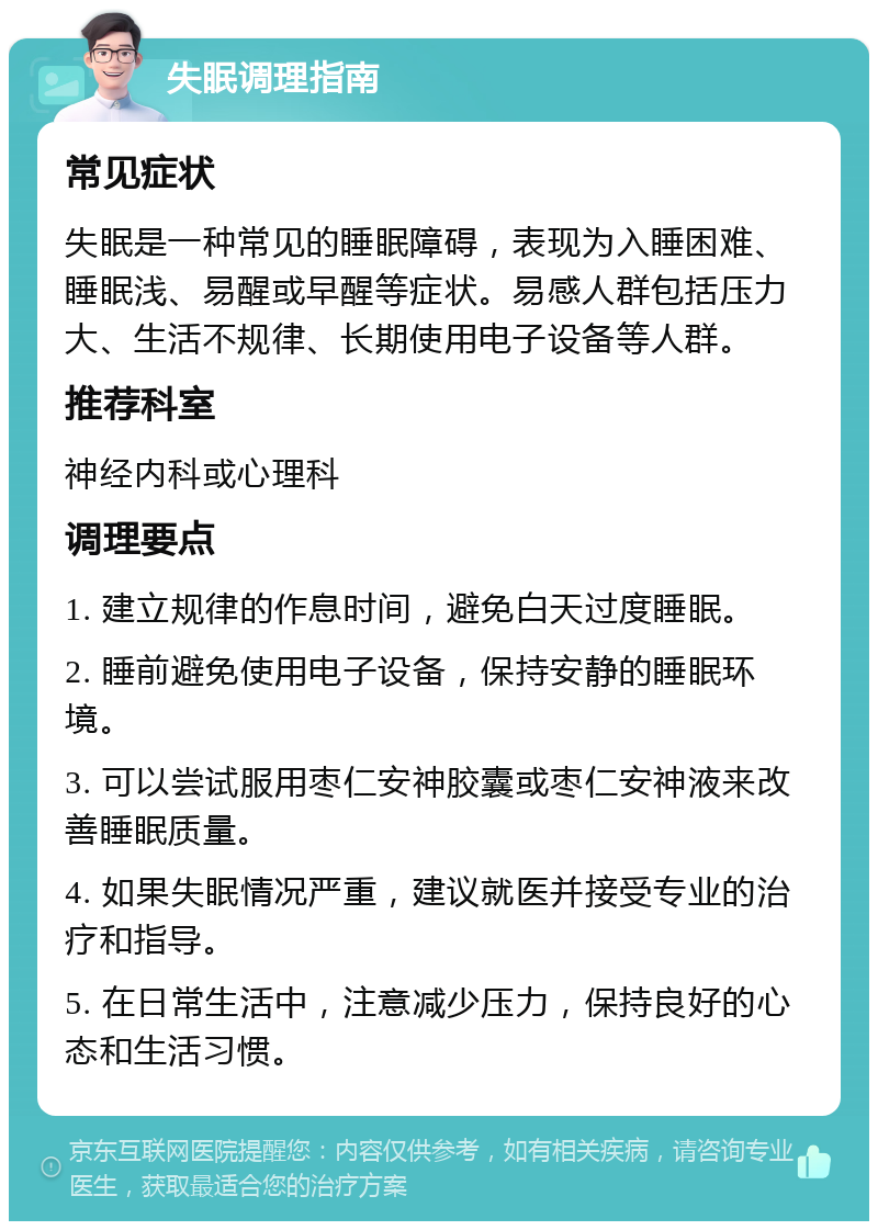 失眠调理指南 常见症状 失眠是一种常见的睡眠障碍，表现为入睡困难、睡眠浅、易醒或早醒等症状。易感人群包括压力大、生活不规律、长期使用电子设备等人群。 推荐科室 神经内科或心理科 调理要点 1. 建立规律的作息时间，避免白天过度睡眠。 2. 睡前避免使用电子设备，保持安静的睡眠环境。 3. 可以尝试服用枣仁安神胶囊或枣仁安神液来改善睡眠质量。 4. 如果失眠情况严重，建议就医并接受专业的治疗和指导。 5. 在日常生活中，注意减少压力，保持良好的心态和生活习惯。