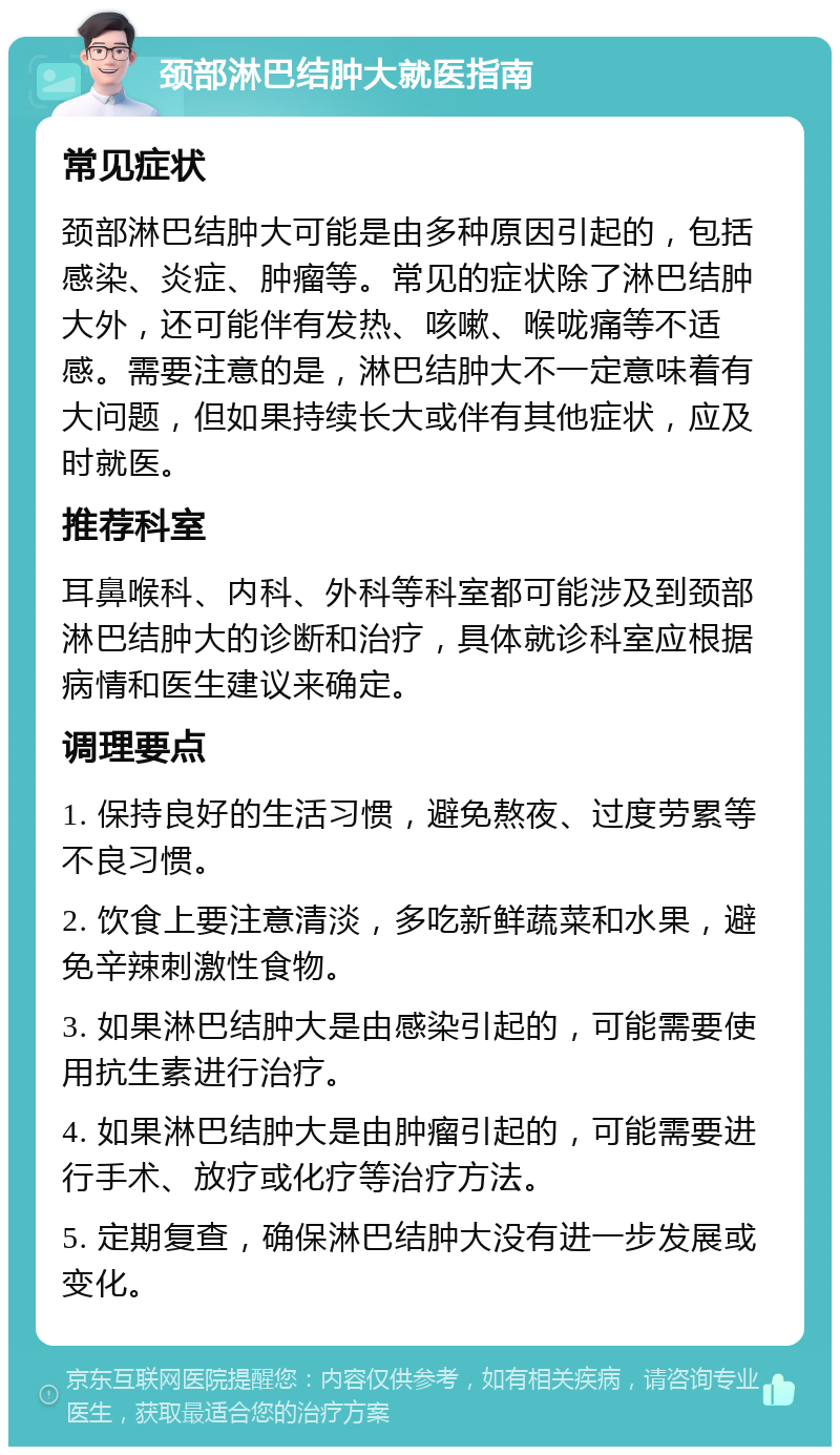 颈部淋巴结肿大就医指南 常见症状 颈部淋巴结肿大可能是由多种原因引起的，包括感染、炎症、肿瘤等。常见的症状除了淋巴结肿大外，还可能伴有发热、咳嗽、喉咙痛等不适感。需要注意的是，淋巴结肿大不一定意味着有大问题，但如果持续长大或伴有其他症状，应及时就医。 推荐科室 耳鼻喉科、内科、外科等科室都可能涉及到颈部淋巴结肿大的诊断和治疗，具体就诊科室应根据病情和医生建议来确定。 调理要点 1. 保持良好的生活习惯，避免熬夜、过度劳累等不良习惯。 2. 饮食上要注意清淡，多吃新鲜蔬菜和水果，避免辛辣刺激性食物。 3. 如果淋巴结肿大是由感染引起的，可能需要使用抗生素进行治疗。 4. 如果淋巴结肿大是由肿瘤引起的，可能需要进行手术、放疗或化疗等治疗方法。 5. 定期复查，确保淋巴结肿大没有进一步发展或变化。