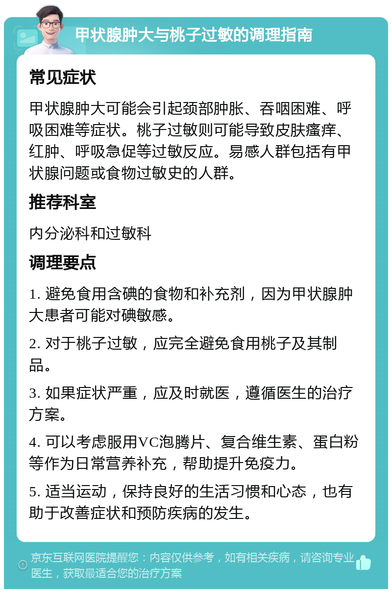 甲状腺肿大与桃子过敏的调理指南 常见症状 甲状腺肿大可能会引起颈部肿胀、吞咽困难、呼吸困难等症状。桃子过敏则可能导致皮肤瘙痒、红肿、呼吸急促等过敏反应。易感人群包括有甲状腺问题或食物过敏史的人群。 推荐科室 内分泌科和过敏科 调理要点 1. 避免食用含碘的食物和补充剂，因为甲状腺肿大患者可能对碘敏感。 2. 对于桃子过敏，应完全避免食用桃子及其制品。 3. 如果症状严重，应及时就医，遵循医生的治疗方案。 4. 可以考虑服用VC泡腾片、复合维生素、蛋白粉等作为日常营养补充，帮助提升免疫力。 5. 适当运动，保持良好的生活习惯和心态，也有助于改善症状和预防疾病的发生。