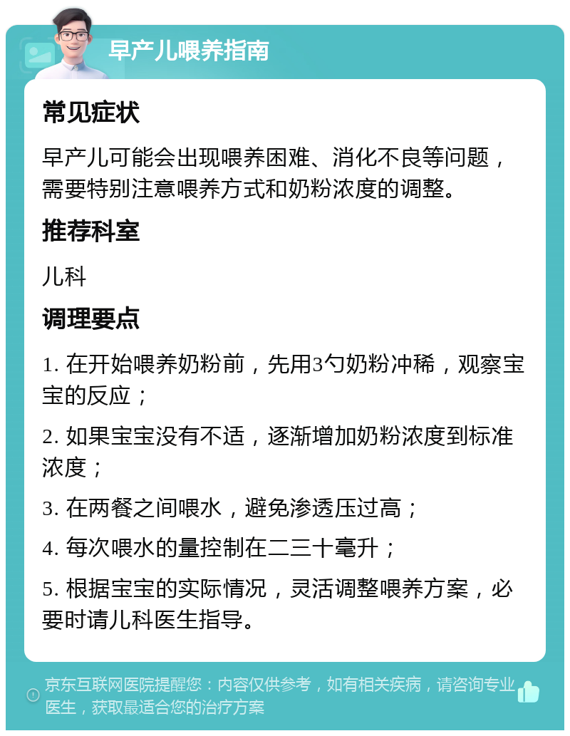 早产儿喂养指南 常见症状 早产儿可能会出现喂养困难、消化不良等问题，需要特别注意喂养方式和奶粉浓度的调整。 推荐科室 儿科 调理要点 1. 在开始喂养奶粉前，先用3勺奶粉冲稀，观察宝宝的反应； 2. 如果宝宝没有不适，逐渐增加奶粉浓度到标准浓度； 3. 在两餐之间喂水，避免渗透压过高； 4. 每次喂水的量控制在二三十毫升； 5. 根据宝宝的实际情况，灵活调整喂养方案，必要时请儿科医生指导。