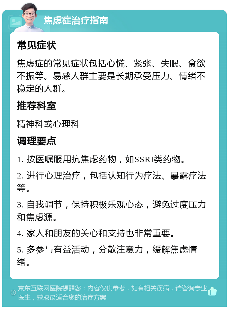 焦虑症治疗指南 常见症状 焦虑症的常见症状包括心慌、紧张、失眠、食欲不振等。易感人群主要是长期承受压力、情绪不稳定的人群。 推荐科室 精神科或心理科 调理要点 1. 按医嘱服用抗焦虑药物，如SSRI类药物。 2. 进行心理治疗，包括认知行为疗法、暴露疗法等。 3. 自我调节，保持积极乐观心态，避免过度压力和焦虑源。 4. 家人和朋友的关心和支持也非常重要。 5. 多参与有益活动，分散注意力，缓解焦虑情绪。