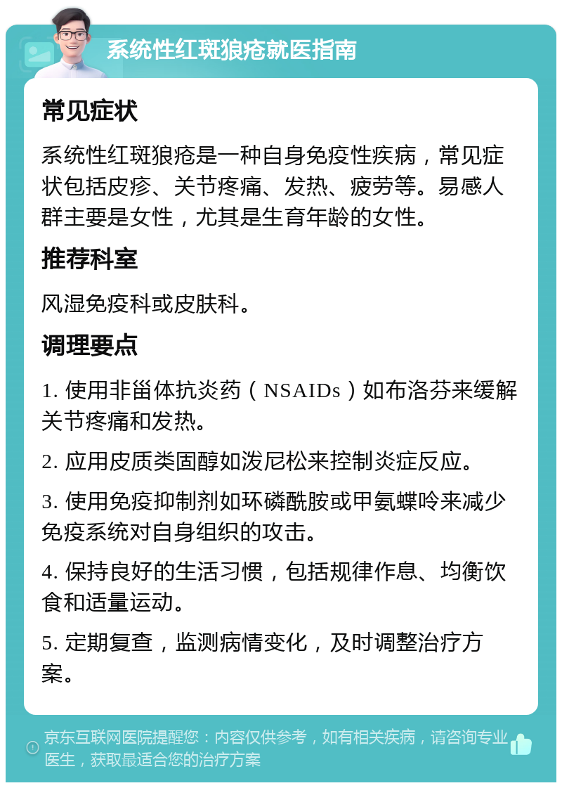 系统性红斑狼疮就医指南 常见症状 系统性红斑狼疮是一种自身免疫性疾病，常见症状包括皮疹、关节疼痛、发热、疲劳等。易感人群主要是女性，尤其是生育年龄的女性。 推荐科室 风湿免疫科或皮肤科。 调理要点 1. 使用非甾体抗炎药（NSAIDs）如布洛芬来缓解关节疼痛和发热。 2. 应用皮质类固醇如泼尼松来控制炎症反应。 3. 使用免疫抑制剂如环磷酰胺或甲氨蝶呤来减少免疫系统对自身组织的攻击。 4. 保持良好的生活习惯，包括规律作息、均衡饮食和适量运动。 5. 定期复查，监测病情变化，及时调整治疗方案。