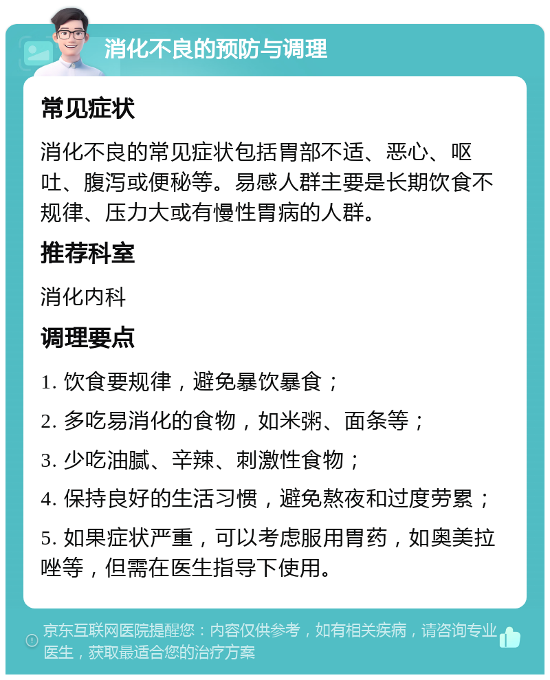 消化不良的预防与调理 常见症状 消化不良的常见症状包括胃部不适、恶心、呕吐、腹泻或便秘等。易感人群主要是长期饮食不规律、压力大或有慢性胃病的人群。 推荐科室 消化内科 调理要点 1. 饮食要规律，避免暴饮暴食； 2. 多吃易消化的食物，如米粥、面条等； 3. 少吃油腻、辛辣、刺激性食物； 4. 保持良好的生活习惯，避免熬夜和过度劳累； 5. 如果症状严重，可以考虑服用胃药，如奥美拉唑等，但需在医生指导下使用。