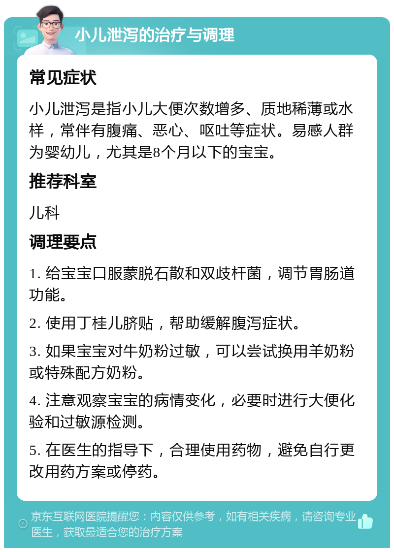 小儿泄泻的治疗与调理 常见症状 小儿泄泻是指小儿大便次数增多、质地稀薄或水样，常伴有腹痛、恶心、呕吐等症状。易感人群为婴幼儿，尤其是8个月以下的宝宝。 推荐科室 儿科 调理要点 1. 给宝宝口服蒙脱石散和双歧杆菌，调节胃肠道功能。 2. 使用丁桂儿脐贴，帮助缓解腹泻症状。 3. 如果宝宝对牛奶粉过敏，可以尝试换用羊奶粉或特殊配方奶粉。 4. 注意观察宝宝的病情变化，必要时进行大便化验和过敏源检测。 5. 在医生的指导下，合理使用药物，避免自行更改用药方案或停药。