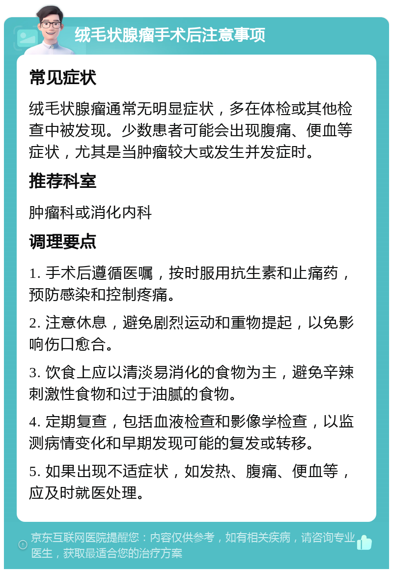 绒毛状腺瘤手术后注意事项 常见症状 绒毛状腺瘤通常无明显症状，多在体检或其他检查中被发现。少数患者可能会出现腹痛、便血等症状，尤其是当肿瘤较大或发生并发症时。 推荐科室 肿瘤科或消化内科 调理要点 1. 手术后遵循医嘱，按时服用抗生素和止痛药，预防感染和控制疼痛。 2. 注意休息，避免剧烈运动和重物提起，以免影响伤口愈合。 3. 饮食上应以清淡易消化的食物为主，避免辛辣刺激性食物和过于油腻的食物。 4. 定期复查，包括血液检查和影像学检查，以监测病情变化和早期发现可能的复发或转移。 5. 如果出现不适症状，如发热、腹痛、便血等，应及时就医处理。