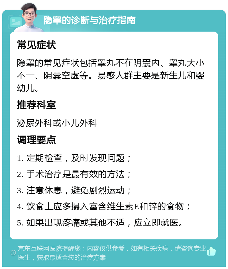 隐睾的诊断与治疗指南 常见症状 隐睾的常见症状包括睾丸不在阴囊内、睾丸大小不一、阴囊空虚等。易感人群主要是新生儿和婴幼儿。 推荐科室 泌尿外科或小儿外科 调理要点 1. 定期检查，及时发现问题； 2. 手术治疗是最有效的方法； 3. 注意休息，避免剧烈运动； 4. 饮食上应多摄入富含维生素E和锌的食物； 5. 如果出现疼痛或其他不适，应立即就医。