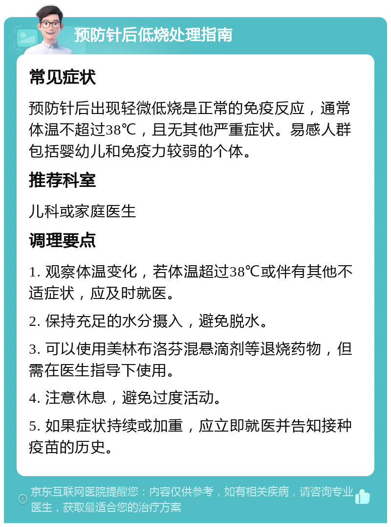 预防针后低烧处理指南 常见症状 预防针后出现轻微低烧是正常的免疫反应，通常体温不超过38℃，且无其他严重症状。易感人群包括婴幼儿和免疫力较弱的个体。 推荐科室 儿科或家庭医生 调理要点 1. 观察体温变化，若体温超过38℃或伴有其他不适症状，应及时就医。 2. 保持充足的水分摄入，避免脱水。 3. 可以使用美林布洛芬混悬滴剂等退烧药物，但需在医生指导下使用。 4. 注意休息，避免过度活动。 5. 如果症状持续或加重，应立即就医并告知接种疫苗的历史。