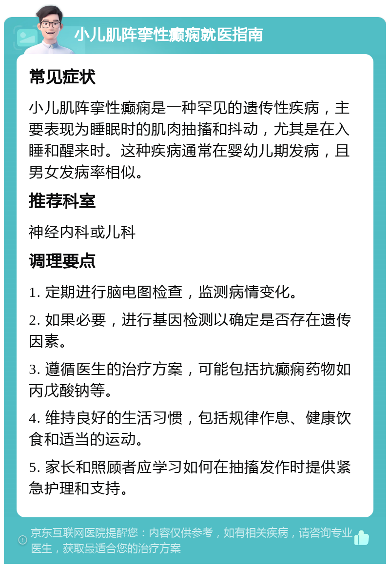 小儿肌阵挛性癫痫就医指南 常见症状 小儿肌阵挛性癫痫是一种罕见的遗传性疾病，主要表现为睡眠时的肌肉抽搐和抖动，尤其是在入睡和醒来时。这种疾病通常在婴幼儿期发病，且男女发病率相似。 推荐科室 神经内科或儿科 调理要点 1. 定期进行脑电图检查，监测病情变化。 2. 如果必要，进行基因检测以确定是否存在遗传因素。 3. 遵循医生的治疗方案，可能包括抗癫痫药物如丙戊酸钠等。 4. 维持良好的生活习惯，包括规律作息、健康饮食和适当的运动。 5. 家长和照顾者应学习如何在抽搐发作时提供紧急护理和支持。