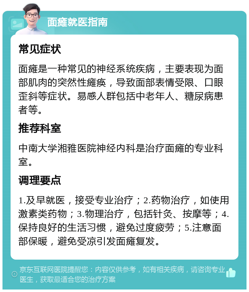 面瘫就医指南 常见症状 面瘫是一种常见的神经系统疾病，主要表现为面部肌肉的突然性瘫痪，导致面部表情受限、口眼歪斜等症状。易感人群包括中老年人、糖尿病患者等。 推荐科室 中南大学湘雅医院神经内科是治疗面瘫的专业科室。 调理要点 1.及早就医，接受专业治疗；2.药物治疗，如使用激素类药物；3.物理治疗，包括针灸、按摩等；4.保持良好的生活习惯，避免过度疲劳；5.注意面部保暖，避免受凉引发面瘫复发。