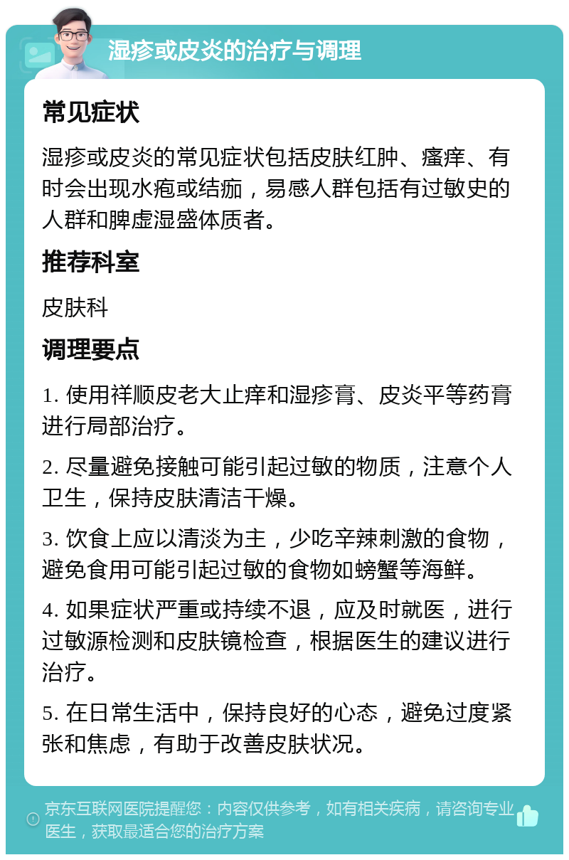 湿疹或皮炎的治疗与调理 常见症状 湿疹或皮炎的常见症状包括皮肤红肿、瘙痒、有时会出现水疱或结痂，易感人群包括有过敏史的人群和脾虚湿盛体质者。 推荐科室 皮肤科 调理要点 1. 使用祥顺皮老大止痒和湿疹膏、皮炎平等药膏进行局部治疗。 2. 尽量避免接触可能引起过敏的物质，注意个人卫生，保持皮肤清洁干燥。 3. 饮食上应以清淡为主，少吃辛辣刺激的食物，避免食用可能引起过敏的食物如螃蟹等海鲜。 4. 如果症状严重或持续不退，应及时就医，进行过敏源检测和皮肤镜检查，根据医生的建议进行治疗。 5. 在日常生活中，保持良好的心态，避免过度紧张和焦虑，有助于改善皮肤状况。