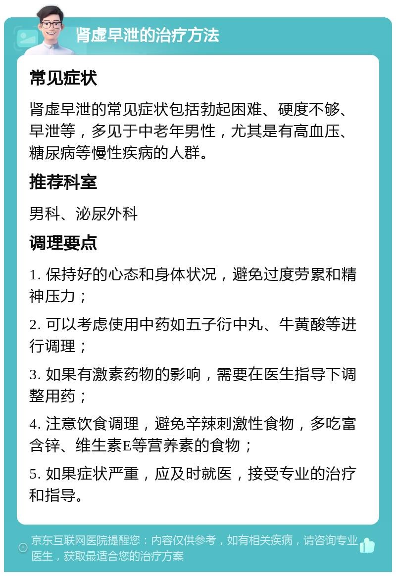 肾虚早泄的治疗方法 常见症状 肾虚早泄的常见症状包括勃起困难、硬度不够、早泄等，多见于中老年男性，尤其是有高血压、糖尿病等慢性疾病的人群。 推荐科室 男科、泌尿外科 调理要点 1. 保持好的心态和身体状况，避免过度劳累和精神压力； 2. 可以考虑使用中药如五子衍中丸、牛黄酸等进行调理； 3. 如果有激素药物的影响，需要在医生指导下调整用药； 4. 注意饮食调理，避免辛辣刺激性食物，多吃富含锌、维生素E等营养素的食物； 5. 如果症状严重，应及时就医，接受专业的治疗和指导。