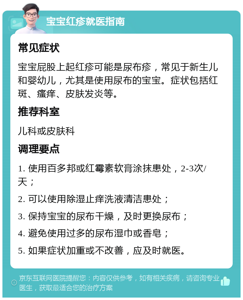 宝宝红疹就医指南 常见症状 宝宝屁股上起红疹可能是尿布疹，常见于新生儿和婴幼儿，尤其是使用尿布的宝宝。症状包括红斑、瘙痒、皮肤发炎等。 推荐科室 儿科或皮肤科 调理要点 1. 使用百多邦或红霉素软膏涂抹患处，2-3次/天； 2. 可以使用除湿止痒洗液清洁患处； 3. 保持宝宝的尿布干燥，及时更换尿布； 4. 避免使用过多的尿布湿巾或香皂； 5. 如果症状加重或不改善，应及时就医。