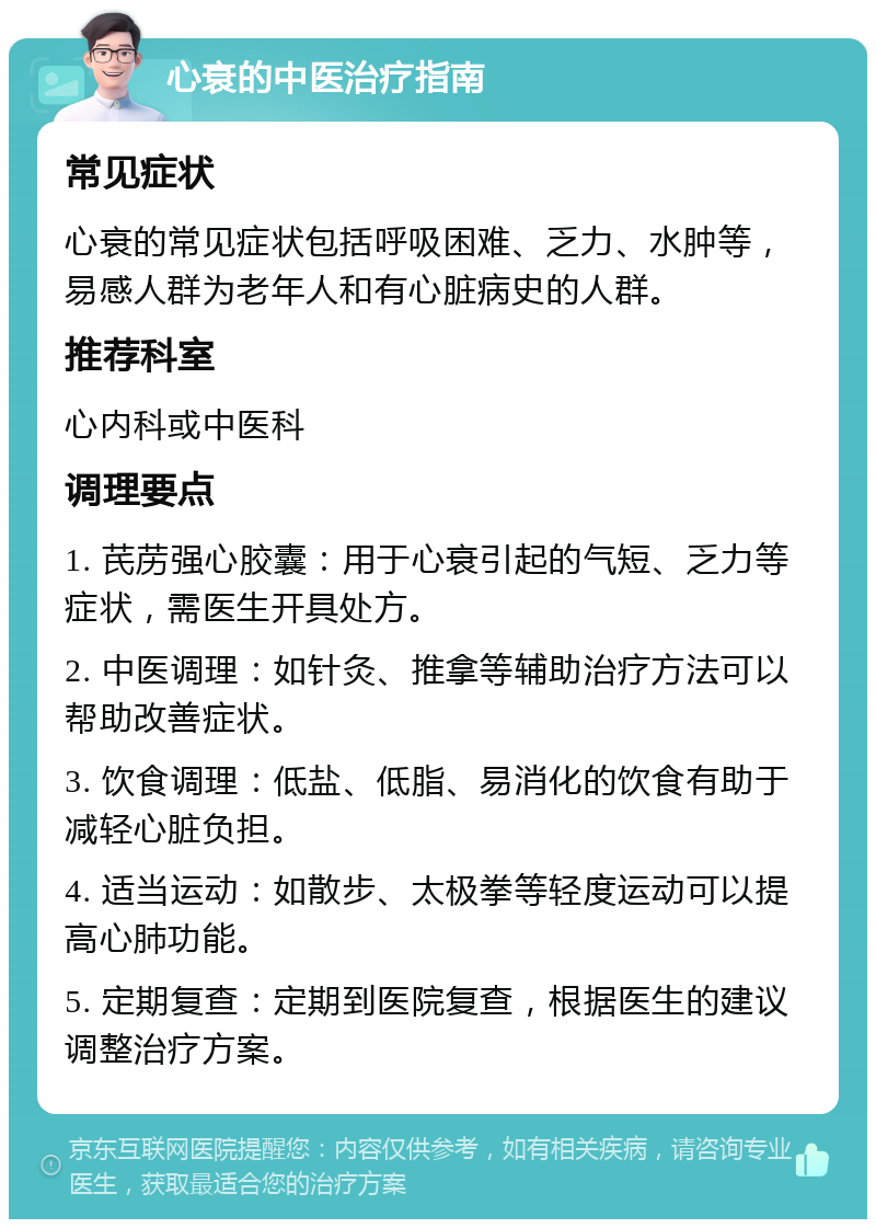 心衰的中医治疗指南 常见症状 心衰的常见症状包括呼吸困难、乏力、水肿等，易感人群为老年人和有心脏病史的人群。 推荐科室 心内科或中医科 调理要点 1. 芪苈强心胶囊：用于心衰引起的气短、乏力等症状，需医生开具处方。 2. 中医调理：如针灸、推拿等辅助治疗方法可以帮助改善症状。 3. 饮食调理：低盐、低脂、易消化的饮食有助于减轻心脏负担。 4. 适当运动：如散步、太极拳等轻度运动可以提高心肺功能。 5. 定期复查：定期到医院复查，根据医生的建议调整治疗方案。