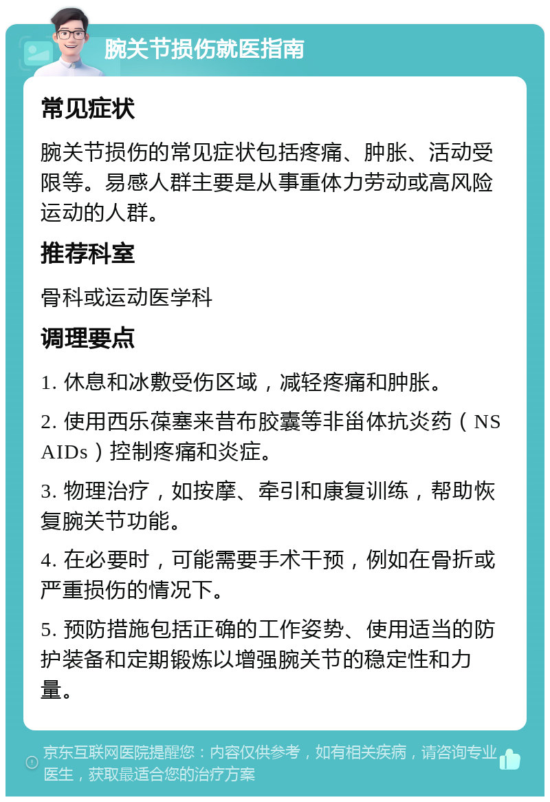 腕关节损伤就医指南 常见症状 腕关节损伤的常见症状包括疼痛、肿胀、活动受限等。易感人群主要是从事重体力劳动或高风险运动的人群。 推荐科室 骨科或运动医学科 调理要点 1. 休息和冰敷受伤区域，减轻疼痛和肿胀。 2. 使用西乐葆塞来昔布胶囊等非甾体抗炎药（NSAIDs）控制疼痛和炎症。 3. 物理治疗，如按摩、牵引和康复训练，帮助恢复腕关节功能。 4. 在必要时，可能需要手术干预，例如在骨折或严重损伤的情况下。 5. 预防措施包括正确的工作姿势、使用适当的防护装备和定期锻炼以增强腕关节的稳定性和力量。