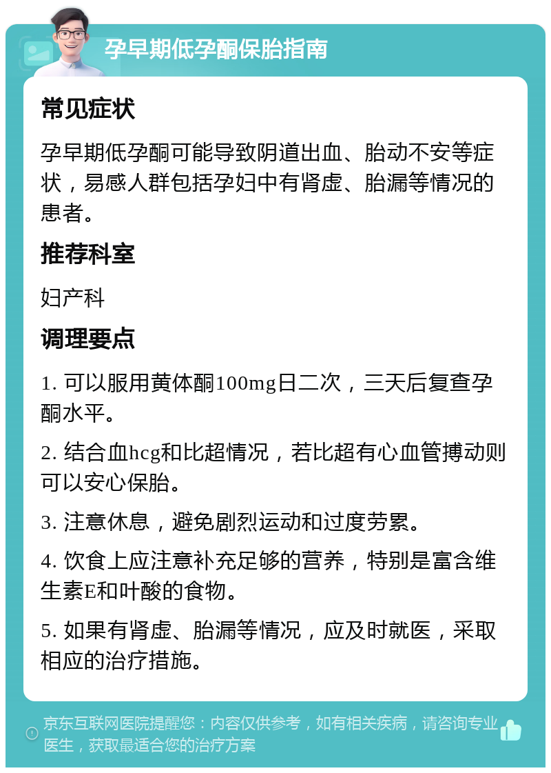 孕早期低孕酮保胎指南 常见症状 孕早期低孕酮可能导致阴道出血、胎动不安等症状，易感人群包括孕妇中有肾虚、胎漏等情况的患者。 推荐科室 妇产科 调理要点 1. 可以服用黄体酮100mg日二次，三天后复查孕酮水平。 2. 结合血hcg和比超情况，若比超有心血管搏动则可以安心保胎。 3. 注意休息，避免剧烈运动和过度劳累。 4. 饮食上应注意补充足够的营养，特别是富含维生素E和叶酸的食物。 5. 如果有肾虚、胎漏等情况，应及时就医，采取相应的治疗措施。