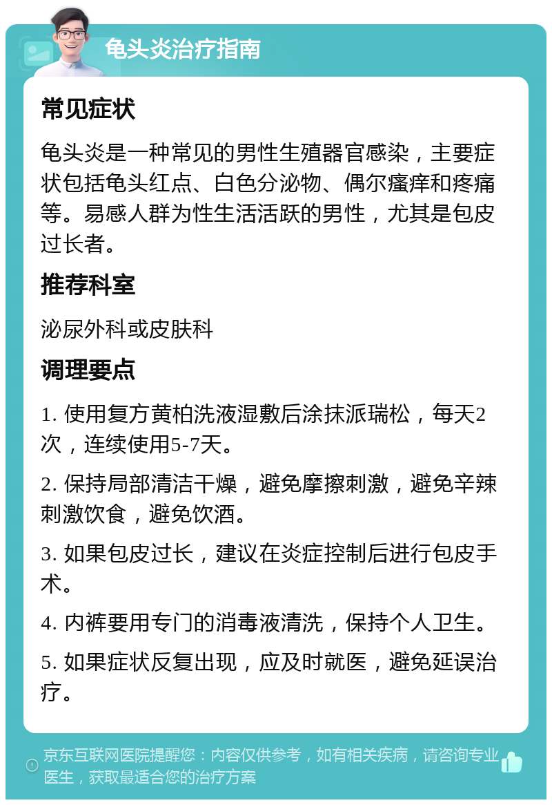 龟头炎治疗指南 常见症状 龟头炎是一种常见的男性生殖器官感染，主要症状包括龟头红点、白色分泌物、偶尔瘙痒和疼痛等。易感人群为性生活活跃的男性，尤其是包皮过长者。 推荐科室 泌尿外科或皮肤科 调理要点 1. 使用复方黄柏洗液湿敷后涂抹派瑞松，每天2次，连续使用5-7天。 2. 保持局部清洁干燥，避免摩擦刺激，避免辛辣刺激饮食，避免饮酒。 3. 如果包皮过长，建议在炎症控制后进行包皮手术。 4. 内裤要用专门的消毒液清洗，保持个人卫生。 5. 如果症状反复出现，应及时就医，避免延误治疗。