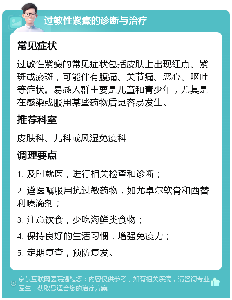 过敏性紫癜的诊断与治疗 常见症状 过敏性紫癜的常见症状包括皮肤上出现红点、紫斑或瘀斑，可能伴有腹痛、关节痛、恶心、呕吐等症状。易感人群主要是儿童和青少年，尤其是在感染或服用某些药物后更容易发生。 推荐科室 皮肤科、儿科或风湿免疫科 调理要点 1. 及时就医，进行相关检查和诊断； 2. 遵医嘱服用抗过敏药物，如尤卓尔软膏和西替利嗪滴剂； 3. 注意饮食，少吃海鲜类食物； 4. 保持良好的生活习惯，增强免疫力； 5. 定期复查，预防复发。