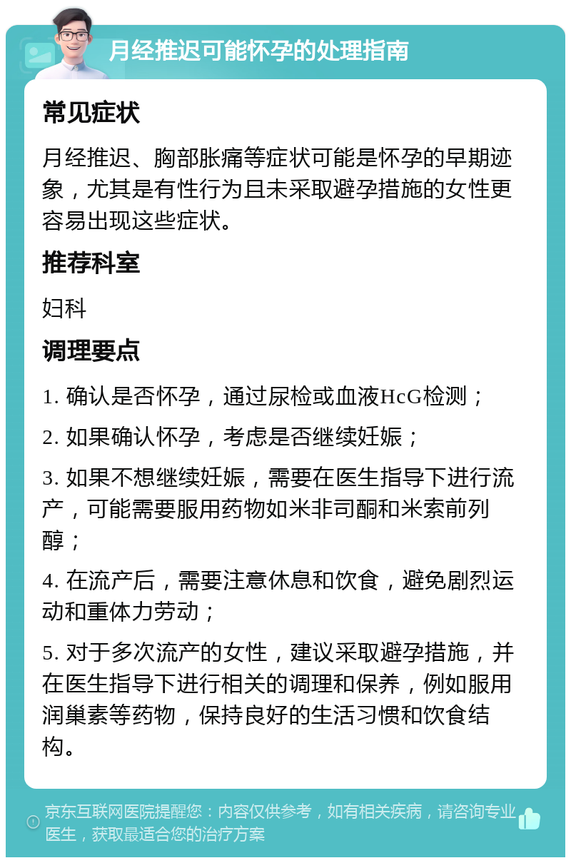 月经推迟可能怀孕的处理指南 常见症状 月经推迟、胸部胀痛等症状可能是怀孕的早期迹象，尤其是有性行为且未采取避孕措施的女性更容易出现这些症状。 推荐科室 妇科 调理要点 1. 确认是否怀孕，通过尿检或血液HcG检测； 2. 如果确认怀孕，考虑是否继续妊娠； 3. 如果不想继续妊娠，需要在医生指导下进行流产，可能需要服用药物如米非司酮和米索前列醇； 4. 在流产后，需要注意休息和饮食，避免剧烈运动和重体力劳动； 5. 对于多次流产的女性，建议采取避孕措施，并在医生指导下进行相关的调理和保养，例如服用润巢素等药物，保持良好的生活习惯和饮食结构。