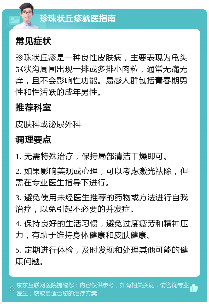 珍珠状丘疹就医指南 常见症状 珍珠状丘疹是一种良性皮肤病，主要表现为龟头冠状沟周围出现一排或多排小肉粒，通常无痛无痒，且不会影响性功能。易感人群包括青春期男性和性活跃的成年男性。 推荐科室 皮肤科或泌尿外科 调理要点 1. 无需特殊治疗，保持局部清洁干燥即可。 2. 如果影响美观或心理，可以考虑激光祛除，但需在专业医生指导下进行。 3. 避免使用未经医生推荐的药物或方法进行自我治疗，以免引起不必要的并发症。 4. 保持良好的生活习惯，避免过度疲劳和精神压力，有助于维持身体健康和皮肤健康。 5. 定期进行体检，及时发现和处理其他可能的健康问题。