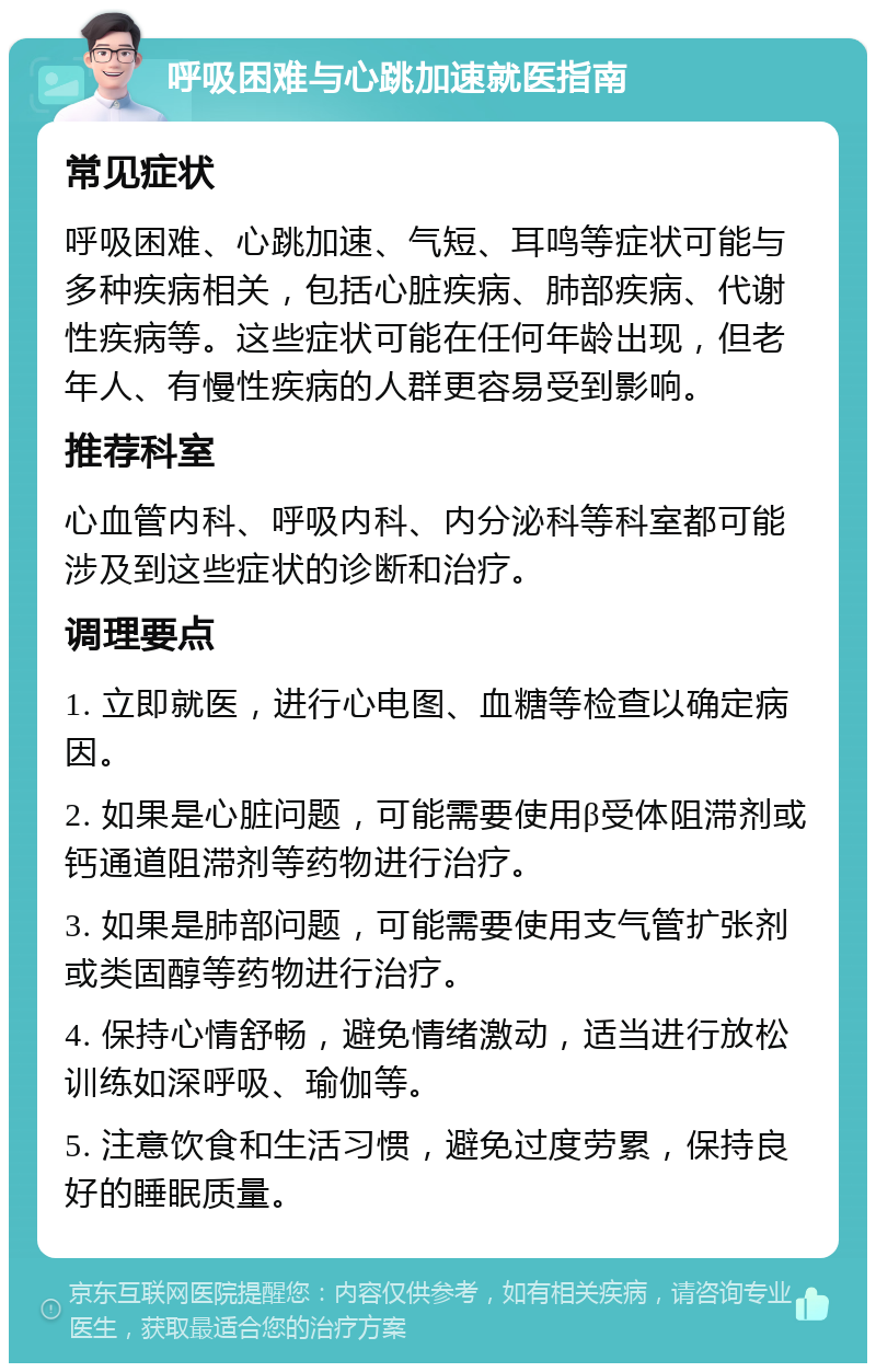 呼吸困难与心跳加速就医指南 常见症状 呼吸困难、心跳加速、气短、耳鸣等症状可能与多种疾病相关，包括心脏疾病、肺部疾病、代谢性疾病等。这些症状可能在任何年龄出现，但老年人、有慢性疾病的人群更容易受到影响。 推荐科室 心血管内科、呼吸内科、内分泌科等科室都可能涉及到这些症状的诊断和治疗。 调理要点 1. 立即就医，进行心电图、血糖等检查以确定病因。 2. 如果是心脏问题，可能需要使用β受体阻滞剂或钙通道阻滞剂等药物进行治疗。 3. 如果是肺部问题，可能需要使用支气管扩张剂或类固醇等药物进行治疗。 4. 保持心情舒畅，避免情绪激动，适当进行放松训练如深呼吸、瑜伽等。 5. 注意饮食和生活习惯，避免过度劳累，保持良好的睡眠质量。