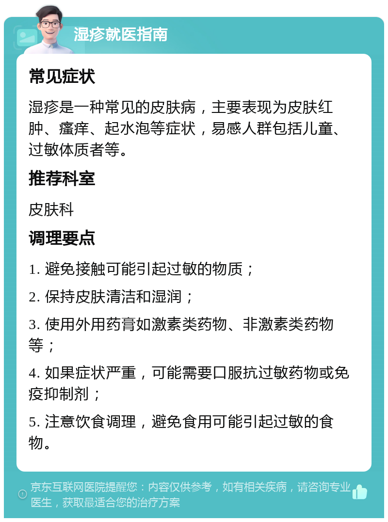 湿疹就医指南 常见症状 湿疹是一种常见的皮肤病，主要表现为皮肤红肿、瘙痒、起水泡等症状，易感人群包括儿童、过敏体质者等。 推荐科室 皮肤科 调理要点 1. 避免接触可能引起过敏的物质； 2. 保持皮肤清洁和湿润； 3. 使用外用药膏如激素类药物、非激素类药物等； 4. 如果症状严重，可能需要口服抗过敏药物或免疫抑制剂； 5. 注意饮食调理，避免食用可能引起过敏的食物。