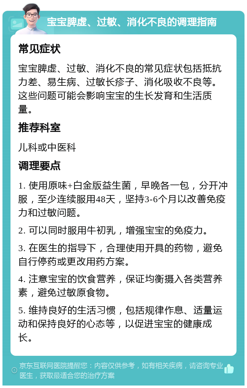 宝宝脾虚、过敏、消化不良的调理指南 常见症状 宝宝脾虚、过敏、消化不良的常见症状包括抵抗力差、易生病、过敏长疹子、消化吸收不良等。这些问题可能会影响宝宝的生长发育和生活质量。 推荐科室 儿科或中医科 调理要点 1. 使用原味+白金版益生菌，早晚各一包，分开冲服，至少连续服用48天，坚持3-6个月以改善免疫力和过敏问题。 2. 可以同时服用牛初乳，增强宝宝的免疫力。 3. 在医生的指导下，合理使用开具的药物，避免自行停药或更改用药方案。 4. 注意宝宝的饮食营养，保证均衡摄入各类营养素，避免过敏原食物。 5. 维持良好的生活习惯，包括规律作息、适量运动和保持良好的心态等，以促进宝宝的健康成长。