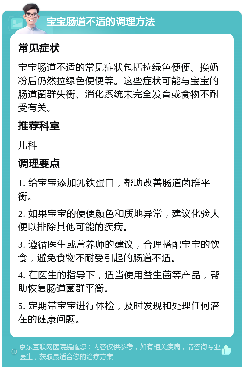 宝宝肠道不适的调理方法 常见症状 宝宝肠道不适的常见症状包括拉绿色便便、换奶粉后仍然拉绿色便便等。这些症状可能与宝宝的肠道菌群失衡、消化系统未完全发育或食物不耐受有关。 推荐科室 儿科 调理要点 1. 给宝宝添加乳铁蛋白，帮助改善肠道菌群平衡。 2. 如果宝宝的便便颜色和质地异常，建议化验大便以排除其他可能的疾病。 3. 遵循医生或营养师的建议，合理搭配宝宝的饮食，避免食物不耐受引起的肠道不适。 4. 在医生的指导下，适当使用益生菌等产品，帮助恢复肠道菌群平衡。 5. 定期带宝宝进行体检，及时发现和处理任何潜在的健康问题。