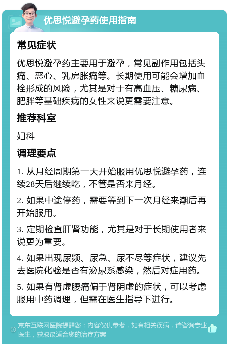 优思悦避孕药使用指南 常见症状 优思悦避孕药主要用于避孕，常见副作用包括头痛、恶心、乳房胀痛等。长期使用可能会增加血栓形成的风险，尤其是对于有高血压、糖尿病、肥胖等基础疾病的女性来说更需要注意。 推荐科室 妇科 调理要点 1. 从月经周期第一天开始服用优思悦避孕药，连续28天后继续吃，不管是否来月经。 2. 如果中途停药，需要等到下一次月经来潮后再开始服用。 3. 定期检查肝肾功能，尤其是对于长期使用者来说更为重要。 4. 如果出现尿频、尿急、尿不尽等症状，建议先去医院化验是否有泌尿系感染，然后对症用药。 5. 如果有肾虚腰痛偏于肾阴虚的症状，可以考虑服用中药调理，但需在医生指导下进行。