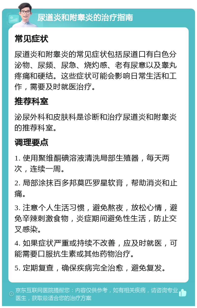 尿道炎和附睾炎的治疗指南 常见症状 尿道炎和附睾炎的常见症状包括尿道口有白色分泌物、尿频、尿急、烧灼感、老有尿意以及睾丸疼痛和硬结。这些症状可能会影响日常生活和工作，需要及时就医治疗。 推荐科室 泌尿外科和皮肤科是诊断和治疗尿道炎和附睾炎的推荐科室。 调理要点 1. 使用聚维酮碘溶液清洗局部生殖器，每天两次，连续一周。 2. 局部涂抹百多邦莫匹罗星软膏，帮助消炎和止痛。 3. 注意个人生活习惯，避免熬夜，放松心情，避免辛辣刺激食物，炎症期间避免性生活，防止交叉感染。 4. 如果症状严重或持续不改善，应及时就医，可能需要口服抗生素或其他药物治疗。 5. 定期复查，确保疾病完全治愈，避免复发。