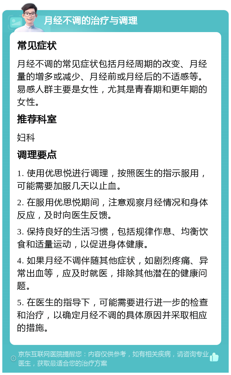 月经不调的治疗与调理 常见症状 月经不调的常见症状包括月经周期的改变、月经量的增多或减少、月经前或月经后的不适感等。易感人群主要是女性，尤其是青春期和更年期的女性。 推荐科室 妇科 调理要点 1. 使用优思悦进行调理，按照医生的指示服用，可能需要加服几天以止血。 2. 在服用优思悦期间，注意观察月经情况和身体反应，及时向医生反馈。 3. 保持良好的生活习惯，包括规律作息、均衡饮食和适量运动，以促进身体健康。 4. 如果月经不调伴随其他症状，如剧烈疼痛、异常出血等，应及时就医，排除其他潜在的健康问题。 5. 在医生的指导下，可能需要进行进一步的检查和治疗，以确定月经不调的具体原因并采取相应的措施。