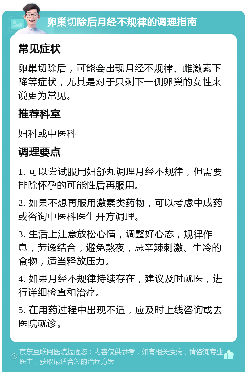 卵巢切除后月经不规律的调理指南 常见症状 卵巢切除后，可能会出现月经不规律、雌激素下降等症状，尤其是对于只剩下一侧卵巢的女性来说更为常见。 推荐科室 妇科或中医科 调理要点 1. 可以尝试服用妇舒丸调理月经不规律，但需要排除怀孕的可能性后再服用。 2. 如果不想再服用激素类药物，可以考虑中成药或咨询中医科医生开方调理。 3. 生活上注意放松心情，调整好心态，规律作息，劳逸结合，避免熬夜，忌辛辣刺激、生冷的食物，适当释放压力。 4. 如果月经不规律持续存在，建议及时就医，进行详细检查和治疗。 5. 在用药过程中出现不适，应及时上线咨询或去医院就诊。