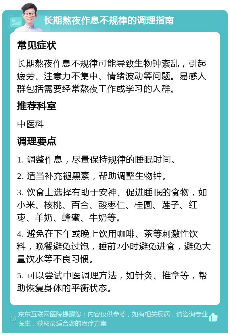 长期熬夜作息不规律的调理指南 常见症状 长期熬夜作息不规律可能导致生物钟紊乱，引起疲劳、注意力不集中、情绪波动等问题。易感人群包括需要经常熬夜工作或学习的人群。 推荐科室 中医科 调理要点 1. 调整作息，尽量保持规律的睡眠时间。 2. 适当补充褪黑素，帮助调整生物钟。 3. 饮食上选择有助于安神、促进睡眠的食物，如小米、核桃、百合、酸枣仁、桂圆、莲子、红枣、羊奶、蜂蜜、牛奶等。 4. 避免在下午或晚上饮用咖啡、茶等刺激性饮料，晚餐避免过饱，睡前2小时避免进食，避免大量饮水等不良习惯。 5. 可以尝试中医调理方法，如针灸、推拿等，帮助恢复身体的平衡状态。