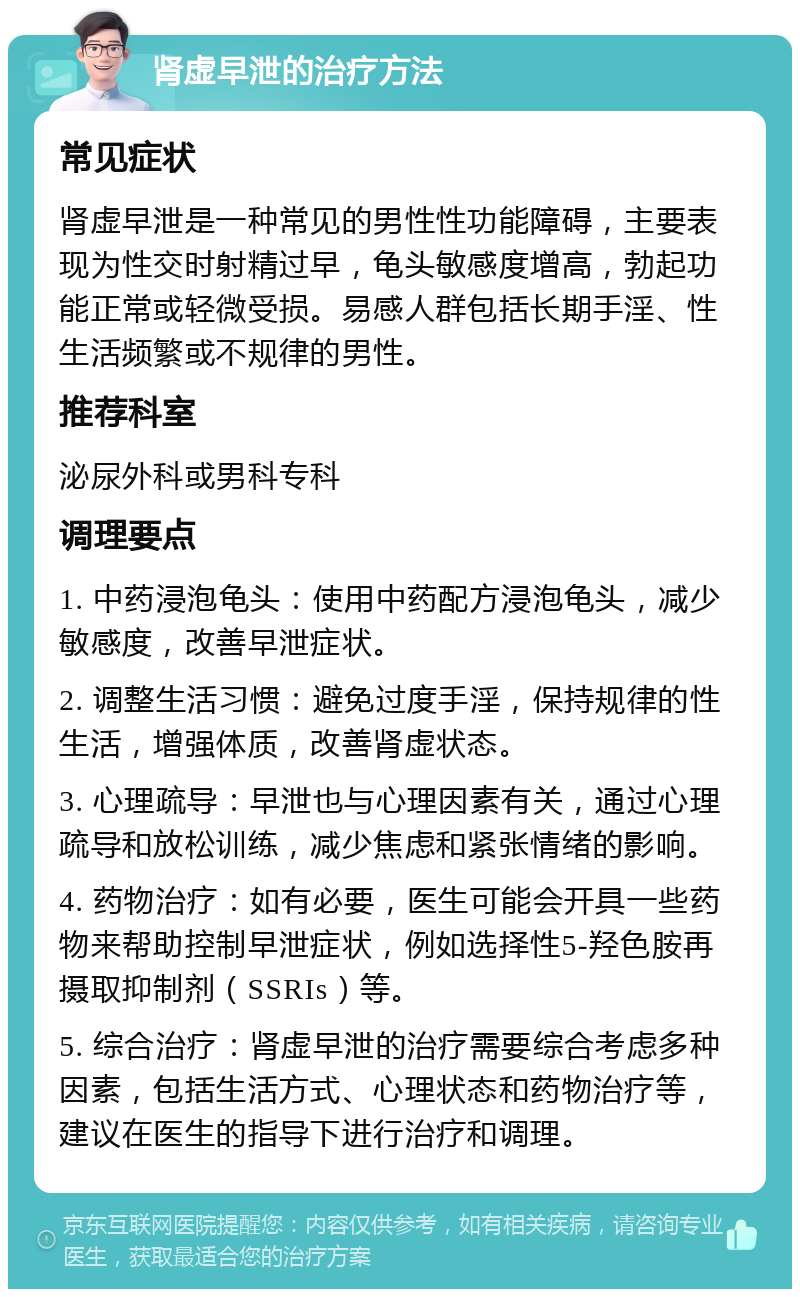 肾虚早泄的治疗方法 常见症状 肾虚早泄是一种常见的男性性功能障碍，主要表现为性交时射精过早，龟头敏感度增高，勃起功能正常或轻微受损。易感人群包括长期手淫、性生活频繁或不规律的男性。 推荐科室 泌尿外科或男科专科 调理要点 1. 中药浸泡龟头：使用中药配方浸泡龟头，减少敏感度，改善早泄症状。 2. 调整生活习惯：避免过度手淫，保持规律的性生活，增强体质，改善肾虚状态。 3. 心理疏导：早泄也与心理因素有关，通过心理疏导和放松训练，减少焦虑和紧张情绪的影响。 4. 药物治疗：如有必要，医生可能会开具一些药物来帮助控制早泄症状，例如选择性5-羟色胺再摄取抑制剂（SSRIs）等。 5. 综合治疗：肾虚早泄的治疗需要综合考虑多种因素，包括生活方式、心理状态和药物治疗等，建议在医生的指导下进行治疗和调理。