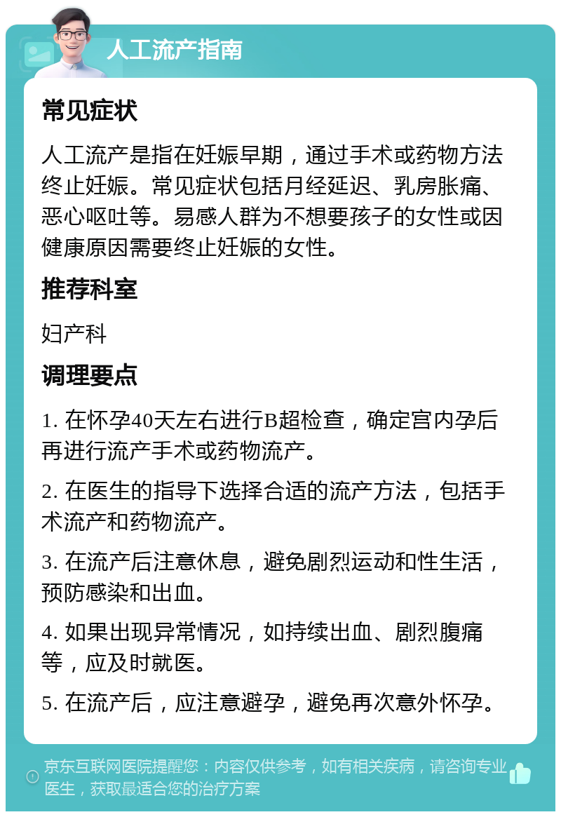 人工流产指南 常见症状 人工流产是指在妊娠早期，通过手术或药物方法终止妊娠。常见症状包括月经延迟、乳房胀痛、恶心呕吐等。易感人群为不想要孩子的女性或因健康原因需要终止妊娠的女性。 推荐科室 妇产科 调理要点 1. 在怀孕40天左右进行B超检查，确定宫内孕后再进行流产手术或药物流产。 2. 在医生的指导下选择合适的流产方法，包括手术流产和药物流产。 3. 在流产后注意休息，避免剧烈运动和性生活，预防感染和出血。 4. 如果出现异常情况，如持续出血、剧烈腹痛等，应及时就医。 5. 在流产后，应注意避孕，避免再次意外怀孕。